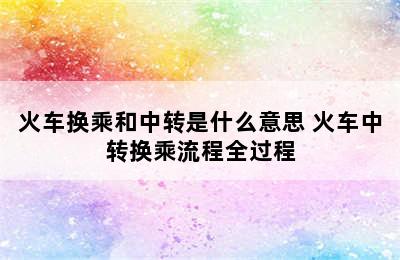 火车换乘和中转是什么意思 火车中转换乘流程全过程